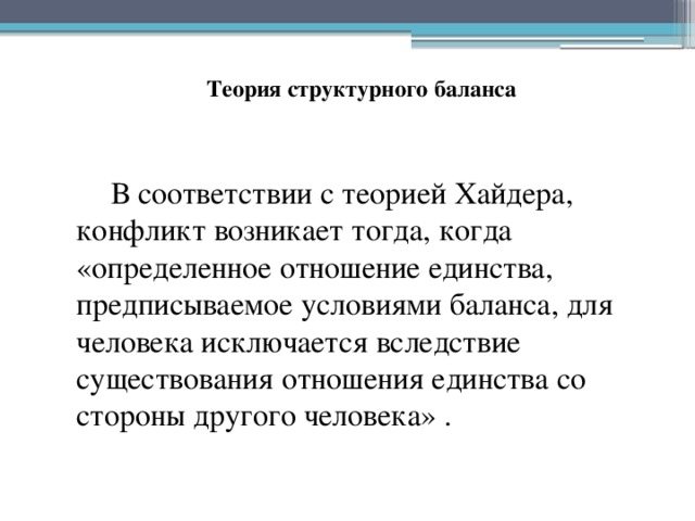 Теория структурного баланса В соответствии с теорией Хайдера, конфликт возникает тогда, когда «определенное отношение единства, предписываемое условиями баланса, для человека исключается вследствие существования отношения единства со стороны другого человека» . 
