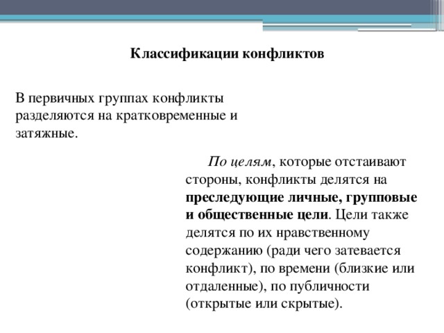 Классификации конфликтов В первичных группах конфликты разделяются на кратковременные и затяжные. По целям , которые отстаивают стороны, конфликты делятся на преследующие личные, групповые и общественные цели . Цели также делятся по их нравственному содержанию (ради чего затевается конфликт), по времени (близкие или отдаленные), по публичности (открытые или скрытые). 