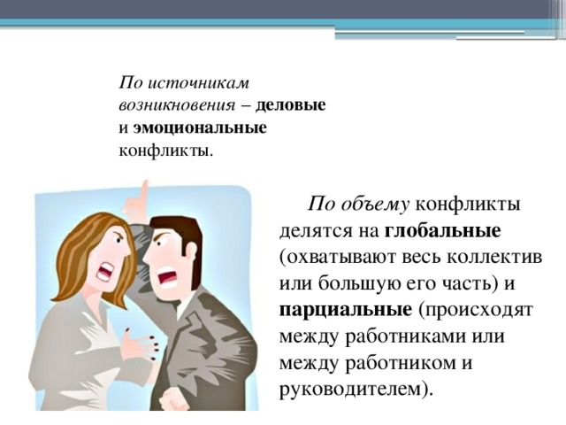 По источникам возникновения – деловые и эмоциональные конфликты. По объему конфликты делятся на глобальные (охватывают весь коллектив или большую его часть) и парциальные (происходят между работниками или между работником и руководителем). 