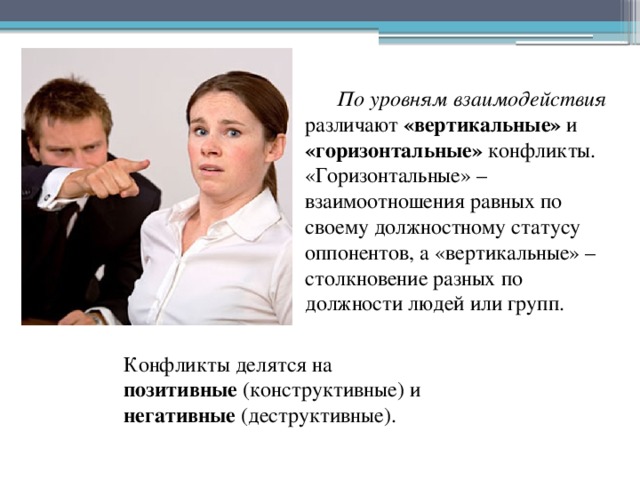 По уровням взаимодействия различают «вертикальные» и «горизонтальные» конфликты. «Горизонтальные» – взаимоотношения равных по своему должностному статусу оппонентов, а «вертикальные» – столкновение разных по должности людей или групп. Конфликты делятся на позитивные (конструктивные) и негативные (деструктивные). 