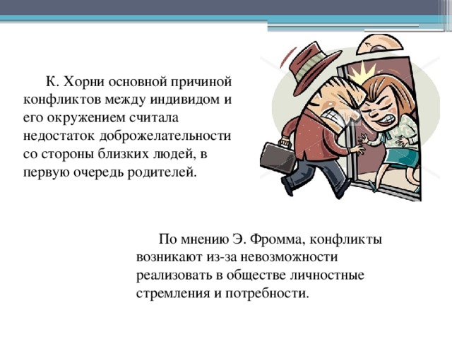 К. Хорни основной причиной конфликтов между индивидом и его окружением считала недостаток доброжелательности со стороны близких людей, в первую очередь родителей. По мнению Э. Фромма, конфликты возникают из-за невозможности реализовать в обществе личностные стремления и потребности. 