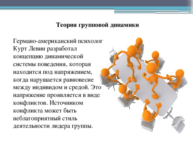 Теория групповой динамики Германо-американский психолог Курт Левин разработал концепцию динамической системы поведения, которая находится под напряжением, когда нарушается равновесие между индивидом и средой. Это напряжение проявляется в виде конфликтов. Источником конфликта может быть неблагоприятный стиль деятельности лидера группы. 