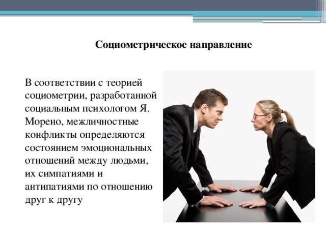 Социометрическое направление В соответствии с теорией социометрии, разработанной социальным психологом Я. Морено, межличностные конфликты определяются состоянием эмоциональных отношений между людьми, их симпатиями и антипатиями по отношению друг к другу 