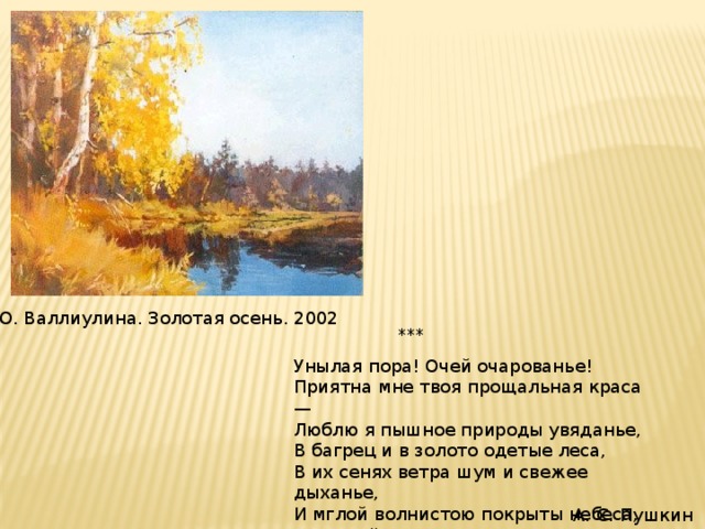 Ю. Валлиулина. Золотая осень. 2002 ***  Унылая пора! Очей очарованье! Приятна мне твоя прощальная краса — Люблю я пышное природы увяданье, В багрец и в золото одетые леса, В их сенях ветра шум и свежее дыханье, И мглой волнистою покрыты небеса, И редкий солнца луч, и первые морозы, И отдаленные седой зимы угрозы....  А. С. Пушкин 