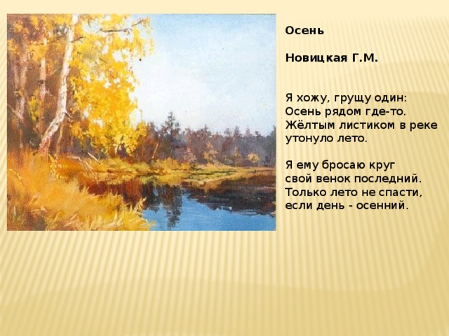Осень  Новицкая Г.М.   Я хожу, грущу один:   Осень рядом где-то.  Жёлтым листиком в реке  утонуло лето.   Я ему бросаю круг  свой венок последний.  Только лето не спасти,  если день - осенний.   