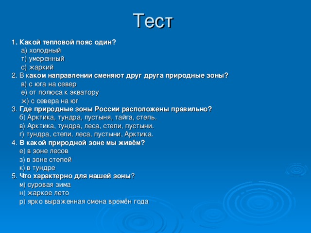 1. Какой тепловой пояс один?  а) холодный   т) умеренный  с) жаркий 2.  В к аком направлении сменяют друг друга природные зоны?  в) с юга на север   е) от полюса к экватору  ж) с севера на юг 3. Где природные зоны России расположены правильно?  б) Арктика, тундра, пустыня, тайга, степь.  в) Арктика, тундра, леса, степи, пустыни.  г) тундра, степи, леса, пустыни, Арктика. 4. В какой природной зоне мы живём?  е) в зоне лесов   з) в зоне степей   к) в тундре 5. Что характерно для нашей зоны ?  м) суровая зима   н) жаркое лето  р) ярко выраженная смена времён года 