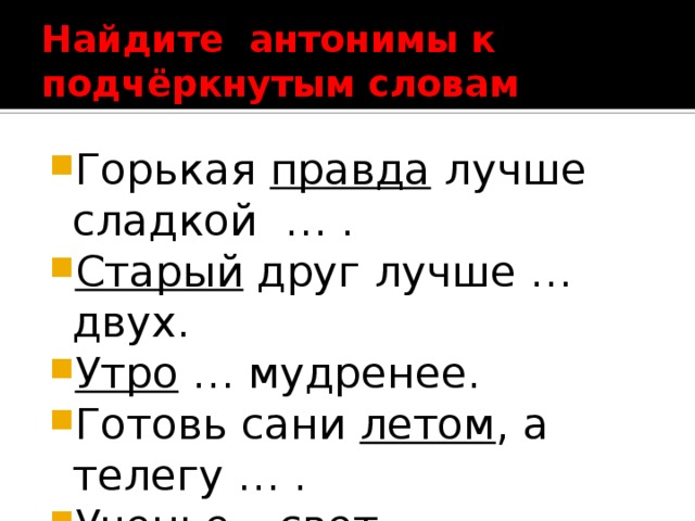 Найдите антонимы к  подчёркнутым словам Горькая правда лучше сладкой … . Старый друг лучше … двух. Утро … мудренее. Готовь сани летом , а телегу … . Ученье – свет , неученье… 