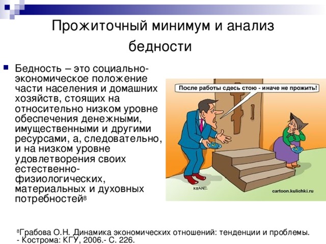 Прожиточный минимум и анализ бедности  Бедность – это социально-экономическое положение части населения и домашних хозяйств, стоящих на относительно низком уровне обеспечения денежными, имущественными и другими ресурсами, а, следовательно, и на низком уровне удовлетворения своих естественно-физиологических, материальных и духовных потребностей 8 8 Грабова О.Н. Динамика экономических отношений: тенденции и проблемы. - Кострома: КГУ, 2006.- С. 226. 