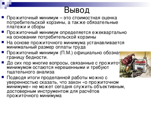 Вывод   Прожиточный минимум – это стоимостная оценка потребительской корзины, а также обязательные платежи и сборы Прожиточный минимум определяется ежеквартально на основании потребительской корзины На основе прожиточного минимума устанавливается минимальный размер оплаты труда Прожиточный минимум (П.М.) официально обозначает границу бедности. До сих пор многие вопросы, связанные с прожиточным минимумом остаются нерешенными и требуют тщательного анализа Подводя итоги проделанной работы можно с уверенностью сказать, что закон «о прожиточном минимуме» не может сегодня служить объективным, достоверным инструментом для расчётов прожиточного минимума 