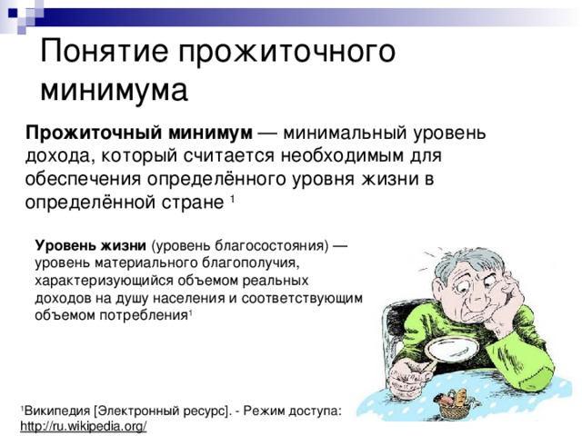Понятие прожиточного минимума Прожиточный минимум — минимальный уровень дохода, который считается необходимым для обеспечения определённого уровня жизни в определённой стране 1 Уровень жизни (уровень благосостояния) — уровень материального благополучия, характеризующийся объемом реальных доходов на душу населения и соответствующим объемом потребления 1 1 Википедия [Электронный ресурс]. - Режим доступа: http://ru.wikipedia.org/ 