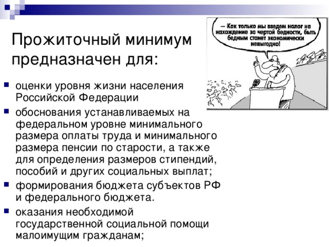 Прожиточный минимум предназначен для: оценки уровня жизни населения Российской Федерации обоснования устанавливаемых на федеральном уровне минимального размера оплаты труда и минимального размера пенсии по старости, а также для определения размеров стипендий, пособий и других социальных выплат; формирования бюджета субъектов РФ и федерального бюджета. оказания необходимой государственной социальной помощи малоимущим гражданам; 