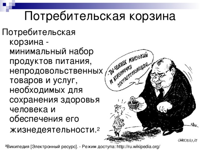 Потребительская корзина Потребительская корзина - минимальный набор продуктов питания, непродовольственных товаров и услуг, необходимых для сохранения здоровья человека и обеспечения его жизнедеятельности. 2  2 Википедия [Электронный ресурс]. - Режим доступа: http://ru.wikipedia.org/ 