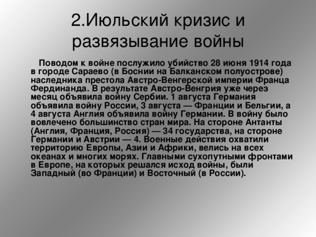 2.Июльский кризис и развязывание войны   Поводом к войне послужило убийство 28 июня 1914 года в городе Сараево (в Боснии на Балканском полуострове) наследника престола Австро-Венгерской империи Франца Фердинанда. В результате Австро-Венгрия уже через месяц объявила войну Сербии. 1 августа Германия объявила войну России, 3 августа — Франции и Бельгии, а 4 августа Англия объявила войну Германии. В войну было вовлечено большинство стран мира. На стороне Антанты (Англия, Франция, Россия) — 34 государства, на стороне Германии и Австрии — 4. Военные действия охватили территорию Европы, Азии и Африки, велись на всех океанах и многих морях. Главными сухопутными фронтами в Европе, на которых решался исход войны, были Западный (во Франции) и Восточный (в России).  