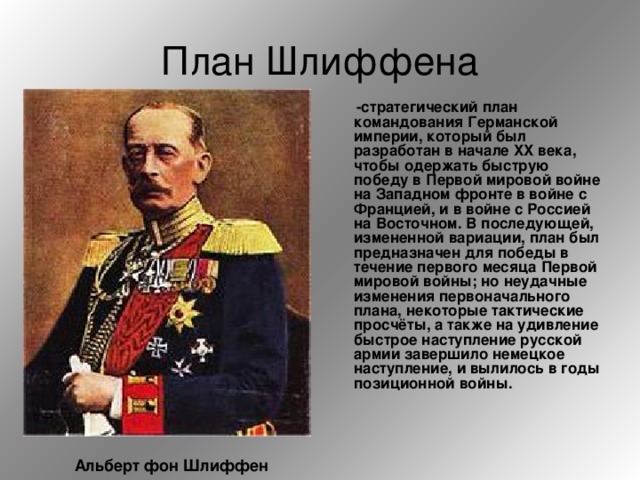 План Шлиффена  -стратегический план командования Германской империи, который был разработан в начале XX века, чтобы одержать быструю победу в Первой мировой войне на Западном фронте в войне с Францией, и в войне с Россией на Восточном. В последующей, измененной вариации, план был предназначен для победы в течение первого месяца Первой мировой войны; но неудачные изменения первоначального плана, некоторые тактические просчёты, а также на удивление быстрое наступление русской армии завершило немецкое наступление, и вылилось в годы позиционной войны.  Альберт фон Шлиффен 
