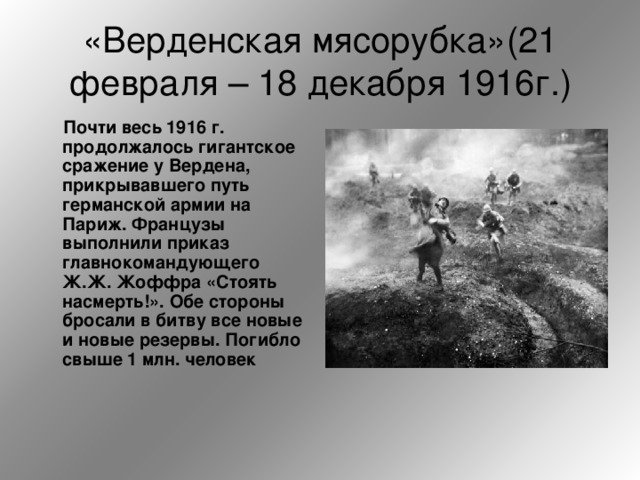 «Верденская мясорубка»(21 февраля – 18 декабря 1916г.)  Почти  весь 1916 г. продолжалось гигантское сражение у Вердена, прикрывавшего путь германской армии на Париж. Французы выполнили приказ главнокомандующего Ж.Ж. Жоффра «Стоять насмерть!». Обе стороны бросали в битву все новые и новые резервы. Погибло свыше 1 млн. человек 