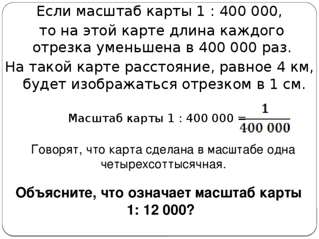 Если масштаб карты 1 : 400 000,  то на этой карте длина каждого отрезка уменьшена в 400 000 раз. На такой карте расстояние, равное 4 км, будет изображаться отрезком в 1 см. Масштаб карты 1 : 400 000 = Говорят, что карта сделана в масштабе одна четырехсоттысячная. Объясните, что означает масштаб карты 1: 12 000? 