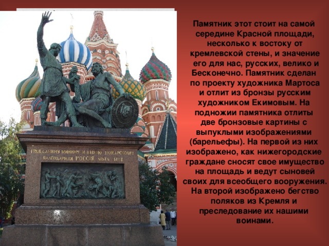 Памятник этот стоит на самой середине Красной площади,  несколько к востоку от кремлевской стены, и значение  его для нас, русских, велико и Бесконечно. Памятник сделан по проекту художника Мартоса  и отлит из бронзы русским художником Екимовым. На подножии памятника отлиты две бронзовые картины с выпуклыми изображениями (барельефы). На первой из них изображено, как нижегородские граждане сносят свое имущество  на площадь и ведут сыновей своих для всеобщего вооружения.  На второй изображено бегство поляков из Кремля и преследование их нашими воинами. 