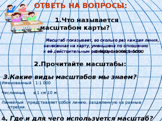 ОТВЕТЬ НА ВОПРОСЫ:  ОТВЕТЬ НА ВОПРОСЫ:  ОТВЕТЬ НА ВОПРОСЫ:  ОТВЕТЬ НА ВОПРОСЫ:  ОТВЕТЬ НА ВОПРОСЫ:   1.Что называется масштабом карты?   1.Что называется масштабом карты?   1.Что называется масштабом карты?   1.Что называется масштабом карты?   1.Что называется масштабом карты?    Масштаб показывает, во сколько раз каждая линия,   Масштаб показывает, во сколько раз каждая линия,   Масштаб показывает, во сколько раз каждая линия,   Масштаб показывает, во сколько раз каждая линия,   Масштаб показывает, во сколько раз каждая линия,  нанесенная на карту, уменьшена по отношению  к её действительным размерам на местности.  2.Прочитайте масштабы:  2.Прочитайте масштабы:  2.Прочитайте масштабы:  2.Прочитайте масштабы:  2.Прочитайте масштабы:   3. Какие виды масштабов мы знаем?  Именованный 1:1 000  Численный в 1 см 10 м  Линейный : представляет собой линию, разделенную на равные отрезки. 4 . Где и для чего используется масштаб?  1:500; 1:1000;1:5000 