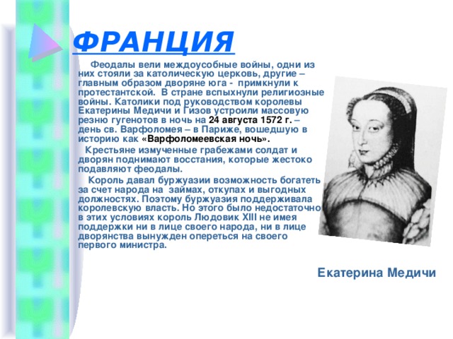 ФРАНЦИЯ  Феодалы вели междоусобные войны, одни из них стояли за католическую церковь, другие – главным образом дворяне юга - примкнули к протестантской. В стране вспыхнули религиозные войны. Католики под руководством королевы Екатерины Медичи и Гизов устроили массовую резню гугенотов в ночь на 24 августа 1572 г. – день св. Варфоломея – в Париже, вошедшую в историю как «Варфоломеевская ночь».  Крестьяне измученные грабежами солдат и дворян поднимают восстания, которые жестоко подавляют феодалы.  Король давал буржуазии возможность богатеть за счет народа на займах, откупах и выгодных должностях. Поэтому буржуазия поддерживала королевскую власть. Но этого было недостаточно, в этих условиях король Людовик XIII не имея поддержки ни в лице своего народа, ни в лице дворянства вынужден опереться на своего первого министра.  Екатерина Медичи 