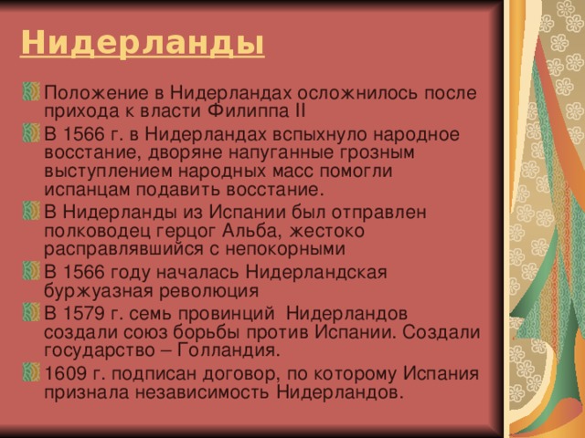 Нидерланды Положение в Нидерландах осложнилось после прихода к власти Филиппа II  В 1566 г. в Нидерландах вспыхнуло народное восстание, дворяне напуганные грозным выступлением народных масс помогли испанцам подавить восстание. В Нидерланды из Испании был отправлен полководец герцог Альба, жестоко расправлявшийся с непокорными В 1566 году началась Нидерландская буржуазная революция В 1579 г. семь провинций Нидерландов создали союз борьбы против Испании. Создали государство – Голландия. 1609 г. подписан договор, по которому Испания признала независимость Нидерландов. 