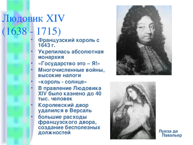 Людовик XIV  (1638 - 1715) Французский король с 1643 г. Укрепилась абсолютная монархия «Государство это – Я!» Многочисленные войны, высокие налоги «король - солнце» В правление Людовика XIV было казнено до 40 тыс. человек Королевский двор удалился в Версаль большие расходы французского двора, создание бесполезных должностей   Луиза де Лавальер 