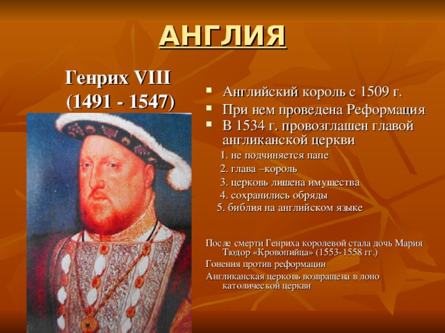 АНГЛИЯ Генрих VIII  (1491 - 1547) Английский король с 1509 г. При нем проведена Реформация В 1534 г. провозглашен главой англиканской церкви   1. не подчиняется папе  2. глава –король  3. церковь лишена имущества  4. сохранились обряды  5. библия на английском языке  После смерти Генриха королевой стала дочь Мария Тюдор «Кровопийца» (1553-1558 гг.) Гонения против реформации Англиканская церковь возвращена в лоно католической церкви 