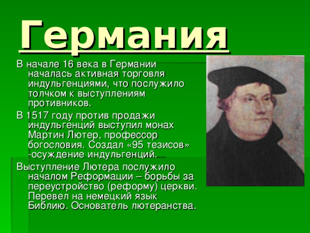Германия В начале 16 века в Германии началась активная торговля индульгенциями, что послужило толчком к выступлениям противников. В 1517 году против продажи индульгенций выступил монах Мартин Лютер, профессор богословия. Создал «95 тезисов» -осуждение индульгенций. Выступление Лютера послужило началом Реформации – борьбы за переустройство (реформу) церкви. Перевел на немецкий язык Библию. Основатель лютеранства. 