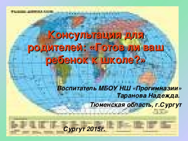 Консультация для родителей: «Готов ли ваш ребенок к школе?» Воспитатель МБОУ НШ «Прогимназии» Таранова Надежда. Тюменская область, г.Сургут Сургут 2015г. 