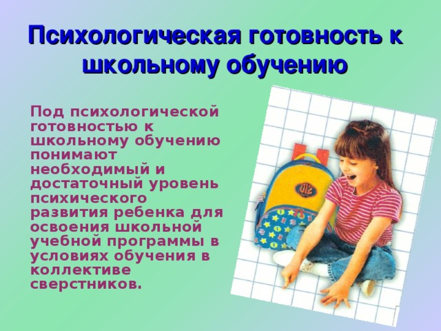 Психологическая готовность к школьному обучению  Под психологической готовностью к школьному обучению понимают необходимый и достаточный уровень психического развития ребенка для освоения школьной учебной программы в условиях обучения в коллективе сверстников. 