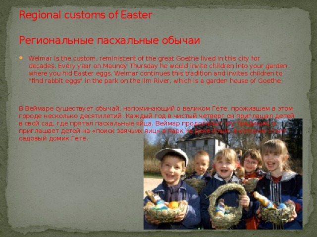 Regional customs of Easter   Региональные пасхальные обычаи Weimar is the custom, reminiscent of the great Goethe lived in this city for decades. Every year on Maundy Thursday he would invite children into your garden where you hid Easter eggs. Weimar continues this tradition and invites children to 