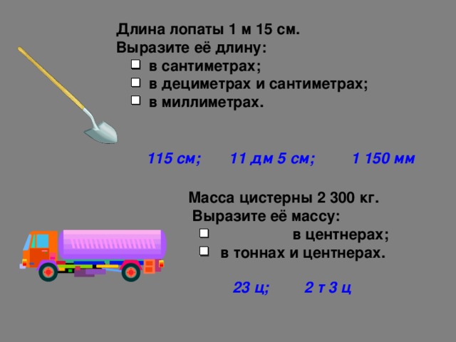 Длина лопаты 1 м 15 см.  Выразите её длину:  в сантиметрах;  в дециметрах и сантиметрах;  в миллиметрах. 115 см; 11 дм 5 см; 1 150 мм Масса цистерны 2 300 кг.  Выразите её массу:   в центнерах;   в тоннах и центнерах. 23 ц; 2 т 3 ц  