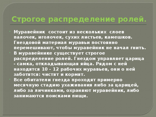 Строгое распределение ролей . Муравейник состоит из нескольких слоев палочек, иголочек, сухих листьев, камешков. Гнездовой материал муравьи постоянно перемешивают, чтобы муравейник не начал гнить. В муравейнике существует строгое распределение ролей. Гнездом управляет царица - самка, откладывающая яйца. Рядом с ней находятся 10 - 12 рабочих муравьев, они о ней заботятся: чистят и кормят. Все обитатели гнезда проходят примерно месячную стадию ухаживания либо за царицей, либо за личинками, охраняют муравейник, либо занимаются поисками пищи.   