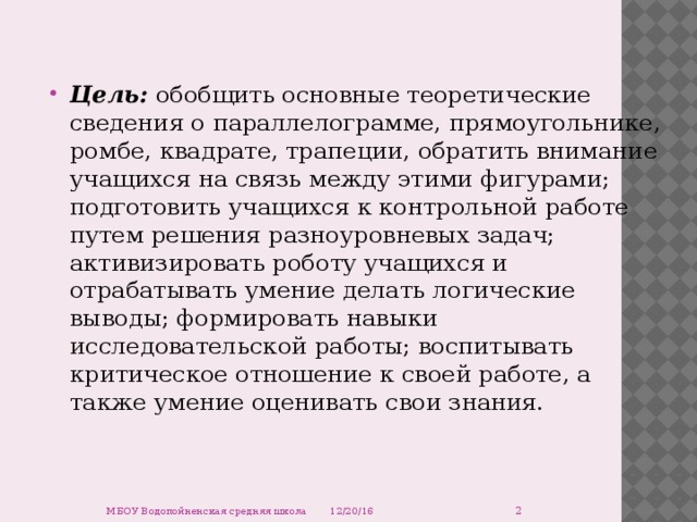 Цель: обобщить основные теоретические сведения о параллелограмме, прямоугольнике, ромбе, квадрате, трапеции, обратить внимание учащихся на связь между этими фигурами; подготовить учащихся к контрольной работе путем решения разноуровневых задач; активизировать роботу учащихся и отрабатывать умение делать логические выводы; формировать навыки исследовательской работы; воспитывать критическое отношение к своей работе, а также умение оценивать свои знания.  12/20/16 МБОУ Водопойненская средняя школа 