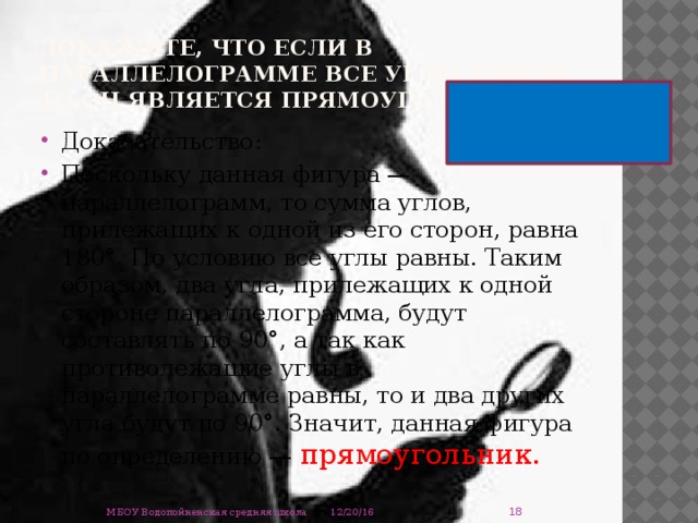 Докажите, что если в параллелограмме все углы равны, то он является прямоугольником. Доказательство: Поскольку данная фигура — параллелограмм, то сумма углов, прилежащих к одной из его сторон, равна 180°. По условию все углы равны. Таким образом, два угла, прилежащих к одной стороне параллелограмма, будут составлять по 90°, а так как противолежащие углы в параллелограмме равны, то и два других угла будут по 90°. Значит, данная фигура по определению — прямоугольник.  12/20/16 МБОУ Водопойненская средняя школа 
