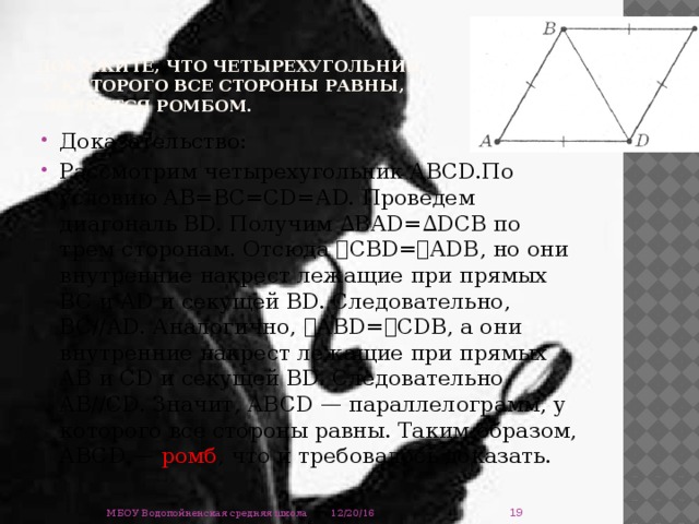 Докажите, что четырехугольник,  у которого все стороны равны,  является ромбом.   Доказательство: Рассмотрим четырехугольник АВСD.По условию АВ=ВС=СD=АD. Проведем диагональ ВD. Получим ∆ВАD=∆DСВ по трем сторонам. Отсюда ے СВD= ے АDВ, но они внутренние накрест лежащие при прямых ВС и АD и секущей ВD. Следовательно, ВС//АD. Аналогично, ے АВD= ے СDВ, а они внутренние накрест лежащие при прямых АВ и СD и секущей ВD. Следовательно, АВ//СD. Значит, АВСD — параллелограмм, у которого все стороны равны. Таким образом, АВСD — ромб , что и требовалось доказать.  12/20/16 МБОУ Водопойненская средняя школа 