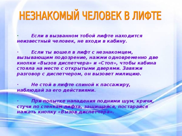 · Если в вызванном тобой лифте находится неизвестный человек, не входи в кабину.  · Если ты вошел в лифт с незнакомцем, вызывающим подозрение, нажми одновременно две кнопки «Вызов диспетчера» и «Стоп», чтобы кабина стояла на месте с открытыми дверями. Завяжи разговор с диспетчером, он вызовет милицию.  · Не стой в лифте спиной к пассажиру, наблюдай за его действиями.  · При попытке нападения подними шум, кричи, стучи по стенкам лифта, защищайся, постарайся нажать кнопку «Вызов диспетчера».  