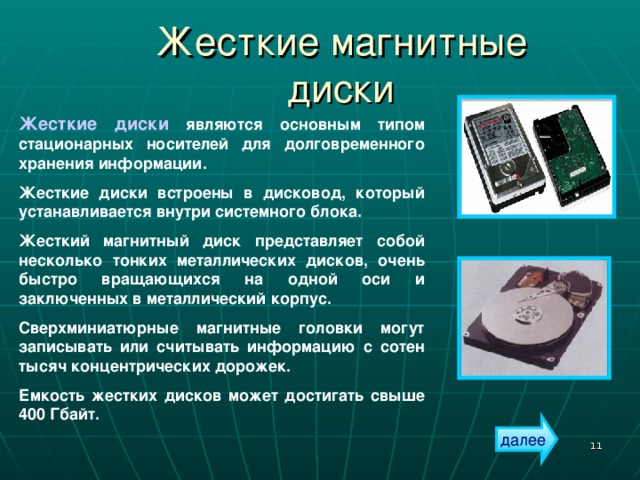 Жесткие магнитные диски Жесткие диски являются основным типом стационарных носителей для долговременного хранения информации. Жесткие диски встроены в дисковод, который устанавливается внутри системного блока. Жесткий магнитный диск представляет собой несколько тонких металлических дисков, очень быстро вращающихся на одной оси и заключенных в металлический корпус. Сверхминиатюрные магнитные головки могут записывать или считывать информацию с сотен тысяч концентрических дорожек. Емкость жестких дисков может достигать свыше 400 Гбайт. далее  