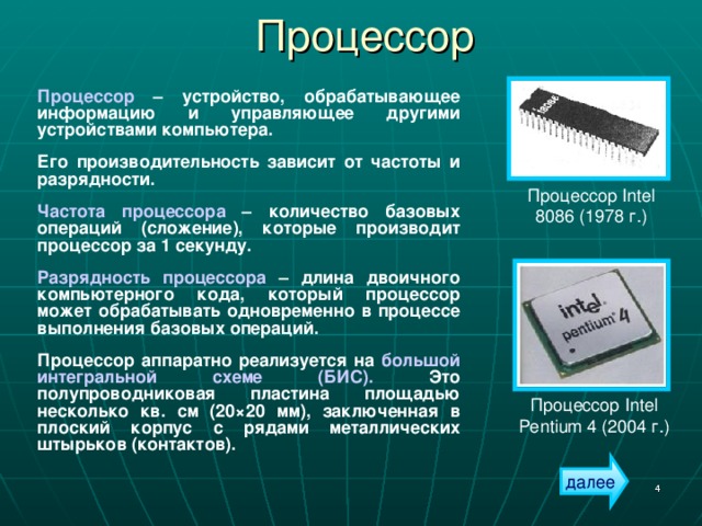 Процессор Процессор – устройство, обрабатывающее информацию и управляющее другими устройствами компьютера. Его производительность зависит от частоты и разрядности. Частота процессора – количество базовых операций (сложение), которые производит процессор за 1 секунду. Разрядность процессора – длина двоичного компьютерного кода, который процессор может обрабатывать одновременно в процессе выполнения базовых операций. Процессор аппаратно реализуется на большой интегральной схеме (БИС). Это полупроводниковая пластина площадью несколько кв. см (20 × 20 мм) , заключенная в плоский корпус с рядами металлических штырьков (контактов). Процессор Intel 8086 (1978 г.) Процессор Intel Pentium 4 (2004 г.) далее  
