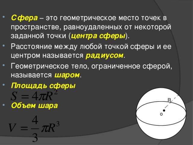 Сфера  − это геометрическое место точек в пространстве, равноудаленных от некоторой заданной точки ( центра   сферы ). Расстояние между любой точкой сферы и ее центром называется  радиусом . Геометрическое тело, ограниченное сферой, называется  шаром . Площадь  сферы     Объем  шара     R o 