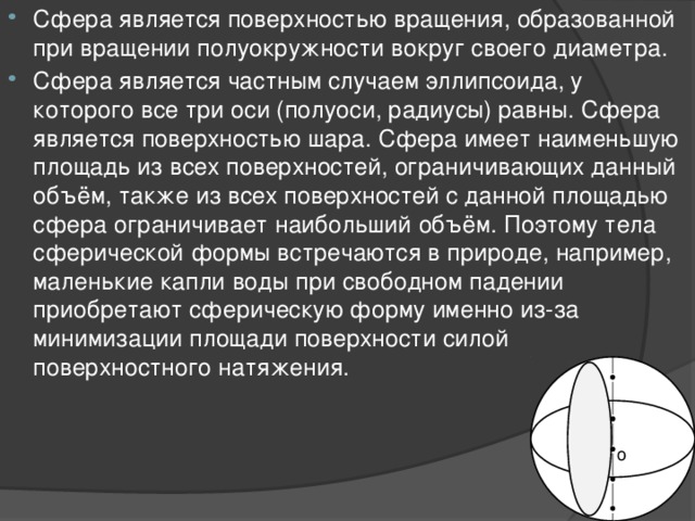 Сфера является поверхностью вращения, образованной при вращении полуокружности вокруг своего диаметра. Сфера является частным случаем эллипсоида, у которого все три оси (полуоси, радиусы) равны. Сфера является поверхностью шара. Сфера имеет наименьшую площадь из всех поверхностей, ограничивающих данный объём, также из всех поверхностей с данной площадью сфера ограничивает наибольший объём. Поэтому тела сферической формы встречаются в природе, например, маленькие капли воды при свободном падении приобретают сферическую форму именно из-за минимизации площади поверхности силой поверхностного натяжения. o 