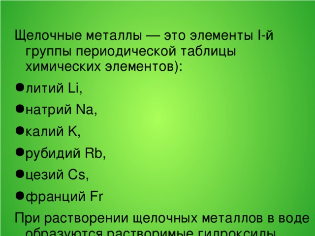 Щелочные металлы — это элементы I-й группы периодической таблицы химических элементов): литий Li, натрий Na, калий K, рубидий Rb, цезий Cs, франций Fr При растворении щелочных металлов в воде образуются растворимые гидроксиды, называемые щёлочами. 