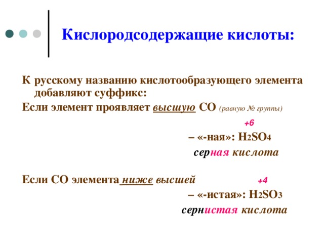 Кислородсодержащие кислоты: К русскому  названию кислотообразующего элемента добавляют суффикс : Если элемент проявляет высшую СО  ( равную № группы)  + 6   – «-ная»: H 2 SO 4  сер ная кислота  Если СО элемента  ниже высшей  + 4 – «-истая»: H 2 SO 3  серн истая кислота    