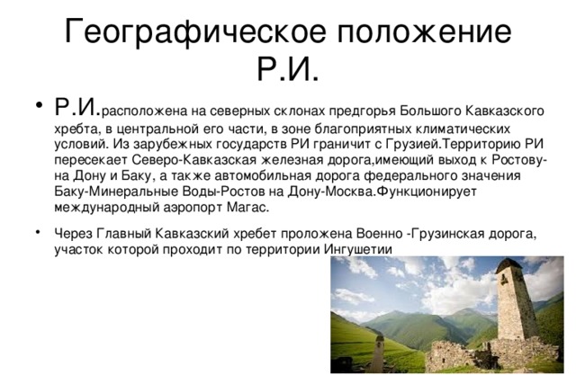 Республика Ингушетия Республика Ингушетия(ингуш. Г1ал1ай Мохк,Г1алг1айче)-республика(субъект) в составе Российской Федерации, входит в состав Северо-Кавказского федерального округа. Столица- город Магас Граничит: на западе с Северной Осетией, на востоке с Чеченской Республикой, на юге с Грузией. Образована 4 июня 1992года 