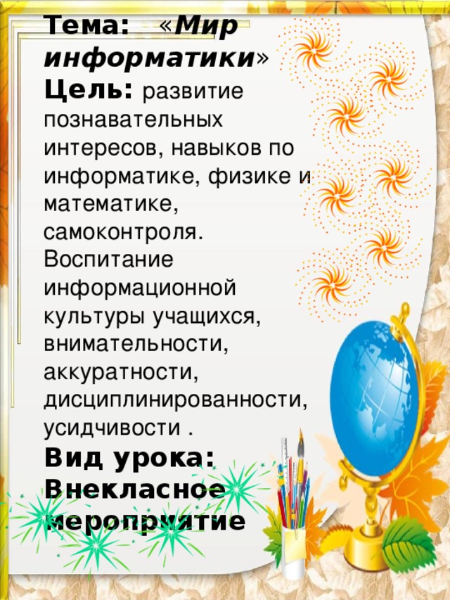 Тема : « Мир информатики » Цель:  развитие познавательных интересов, навыков по информатике, физике и математике, самоконтроля. Воспитание информационной культуры учащихся, внимательности, аккуратности, дисциплинированности, усидчивости . Вид урока: Внекласное мероприятие  