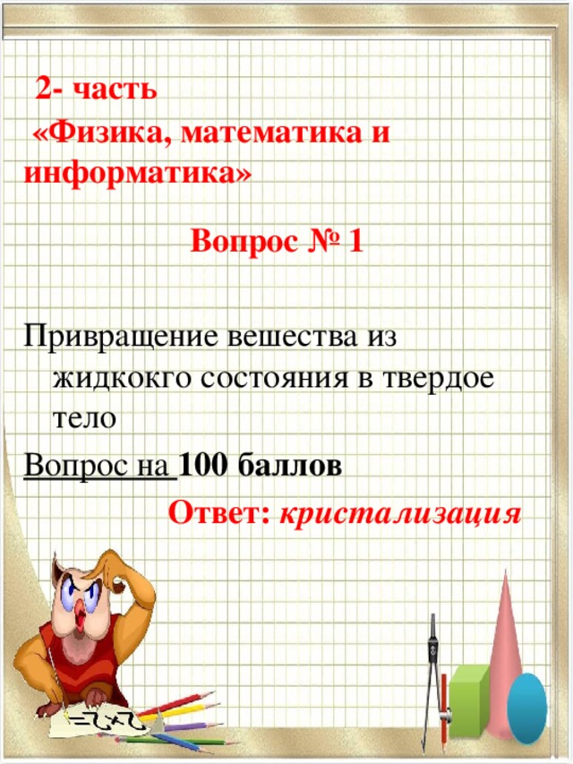  2- часть   «Физика, математика и информатика» Вопрос № 1 Привращение вешества из жидкокго состояния в твердое тело Вопрос на 100 баллов     Ответ: кристализация  