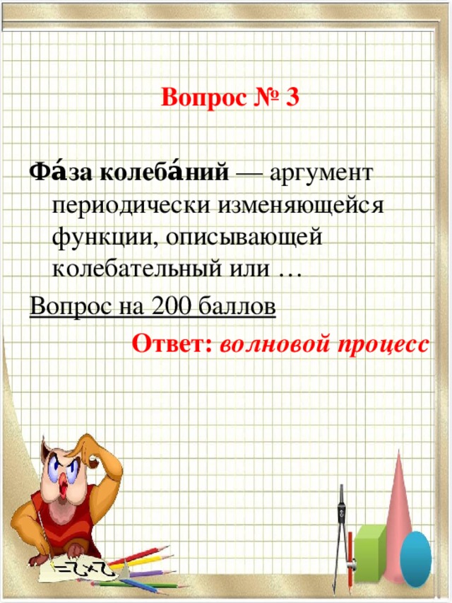 Вопрос № 3 Фа́за колеба́ний  — аргумент периодически изменяющейся функции, описывающей колебательный или … Вопрос на 200 баллов Ответ: волновой процесс 