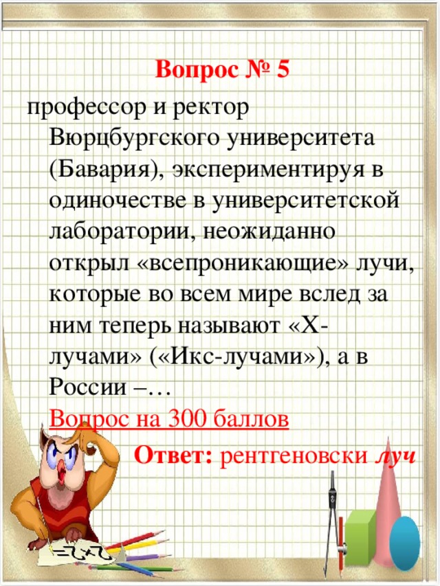 Вопрос № 5 профессор и ректор Вюрцбургского университета (Бавария), экспериментируя в одиночестве в университетской лаборатории, неожиданно открыл «всепроникающие» лучи, которые во всем мире вслед за ним теперь называют «Х-лучами» («Икс-лучами»), а в России –…  Вопрос на 300 баллов Ответ:  рентгеновски луч  