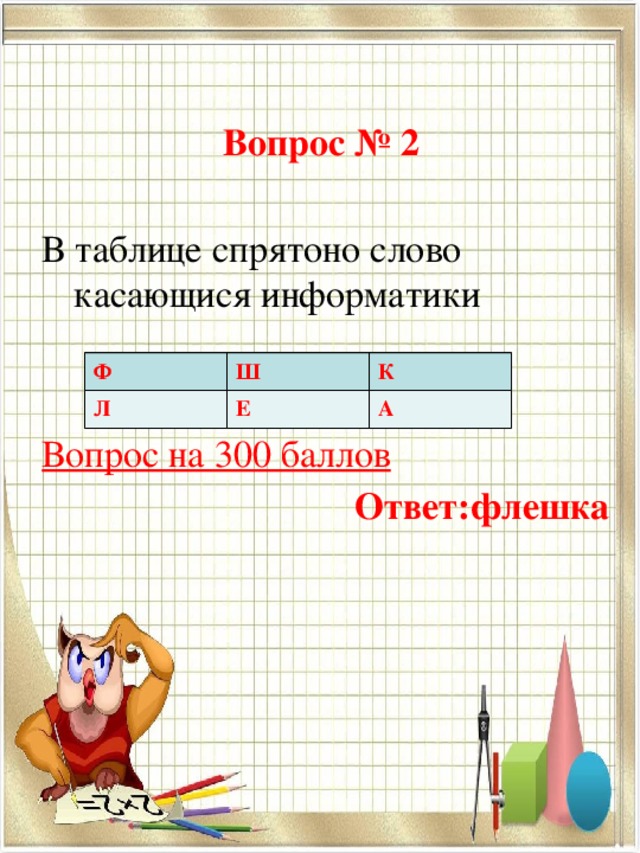 Вопрос № 2 В таблице спрятоно слово касающися информатики   Вопрос на 300 баллов Ответ:флешка  Ф Л Ш К Е А 
