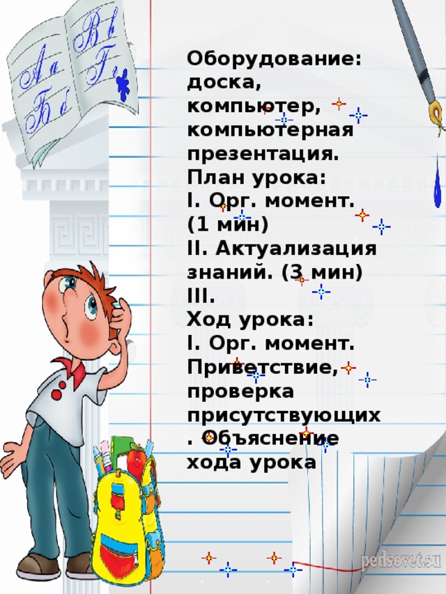 Оборудование:  доска, компьютер, компьютерная презентация. План урока:  I. Орг. момент. (1 мин)  II. Актуализация знаний. (3 мин)  ІІІ.  Ход урока:  I. Орг. момент.  Приветствие, проверка присутствующих. Объяснение хода урока 
