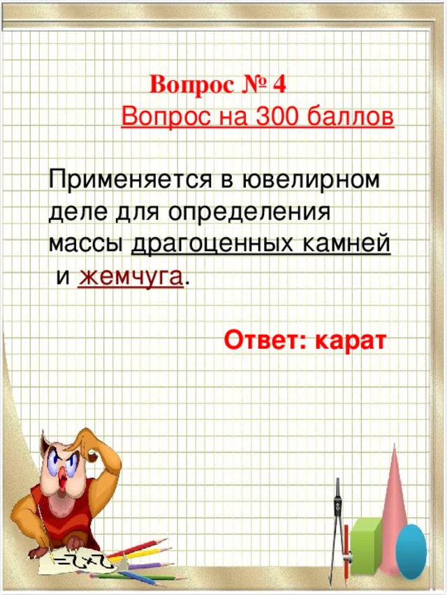 Вопрос № 4  Вопрос на 300 баллов Применяется в ювелирном деле для определения массы  драгоценных камней  и  жемчуга .  Ответ: карат    